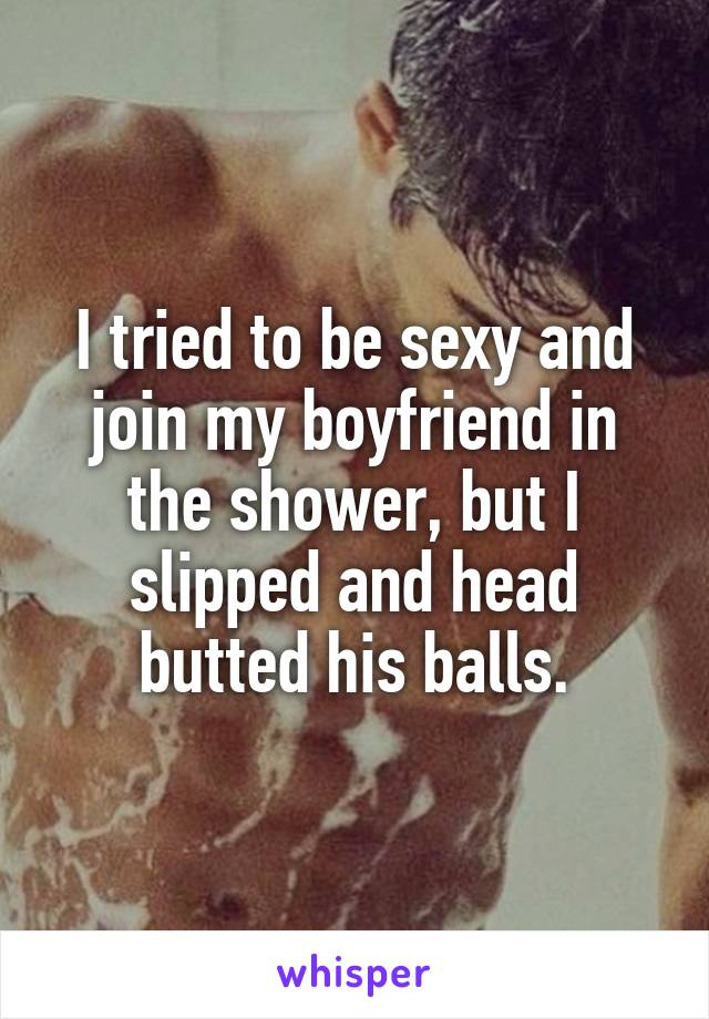 I tried to be sexy and join my boyfriend in the shower, but I slipped and head butted his balls.