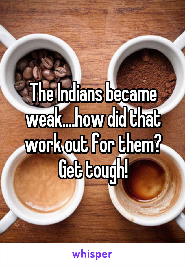 The Indians became weak....how did that work out for them? Get tough!