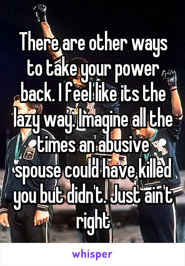 There are other ways to take your power back. I feel like its the lazy way. Imagine all the times an abusive spouse could have killed you but didn't. Just ain't right