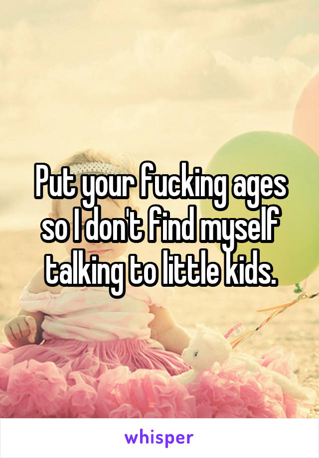 Put your fucking ages so I don't find myself talking to little kids.