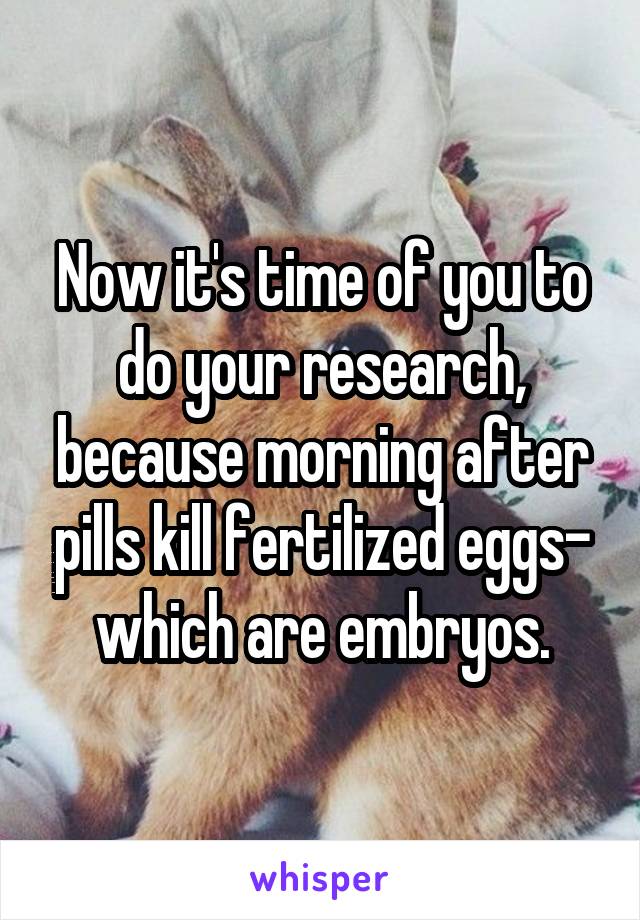 Now it's time of you to do your research, because morning after pills kill fertilized eggs- which are embryos.