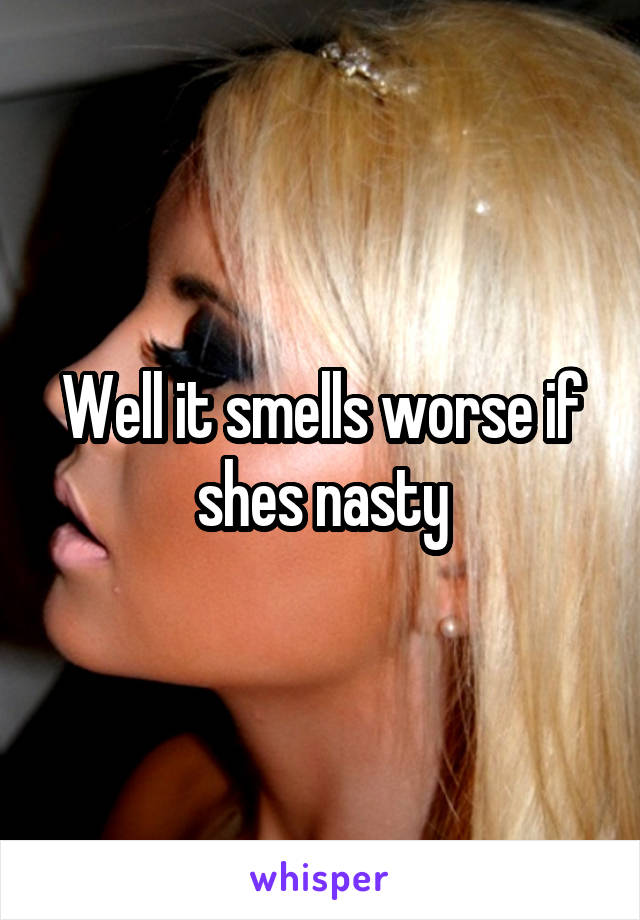 Well it smells worse if shes nasty