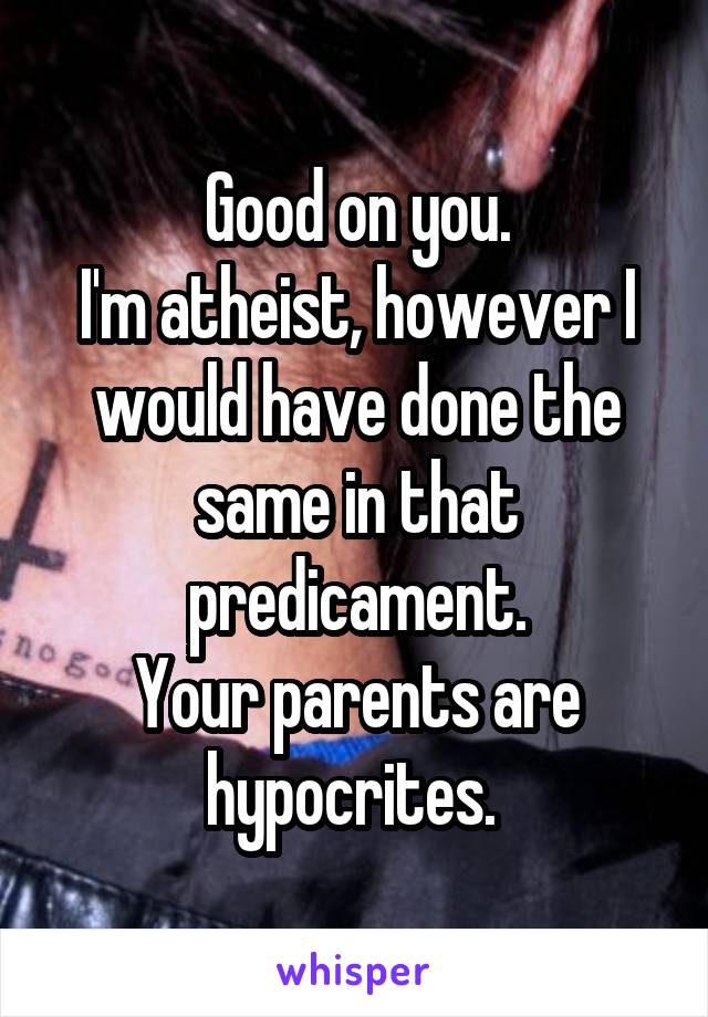 Good on you.
I'm atheist, however I would have done the same in that predicament.
Your parents are hypocrites. 