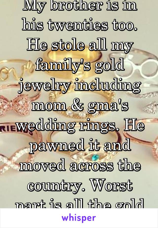 My brother is in his twenties too. He stole all my family's gold jewelry including mom & gma's wedding rings. He pawned it and moved across the country. Worst part is all the gold he sold is melted. 