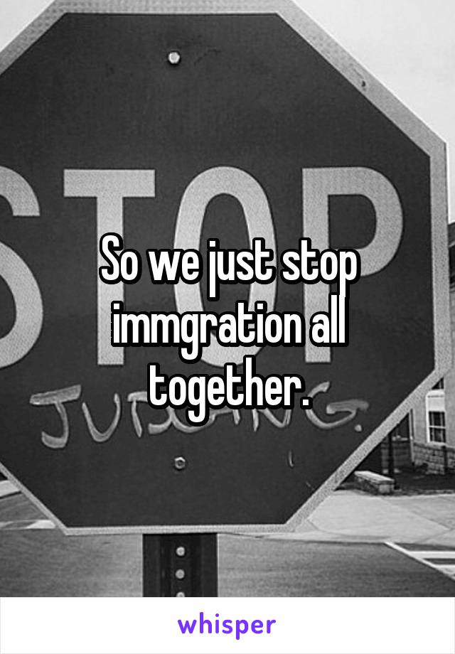 So we just stop immgration all together.