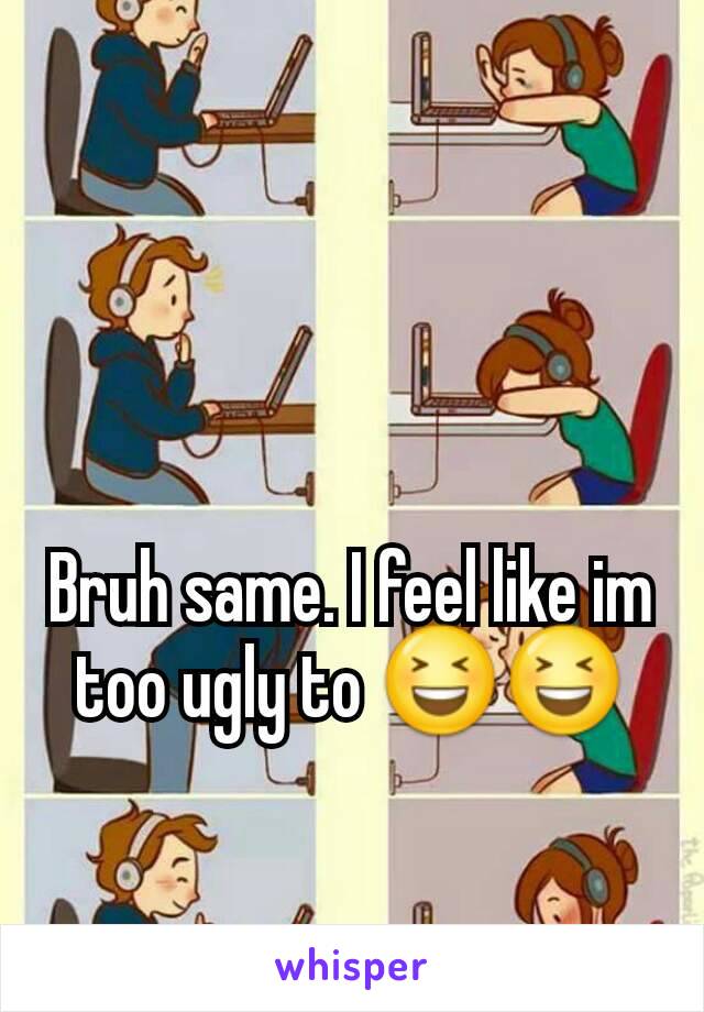 Bruh same. I feel like im too ugly to 😆😆