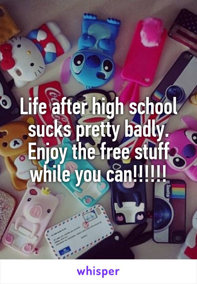 Life after high school sucks pretty badly. Enjoy the free stuff while you can!!!!!!