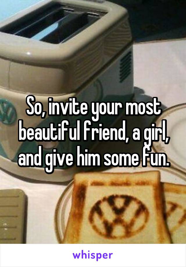 So, invite your most beautiful friend, a girl, and give him some fun.