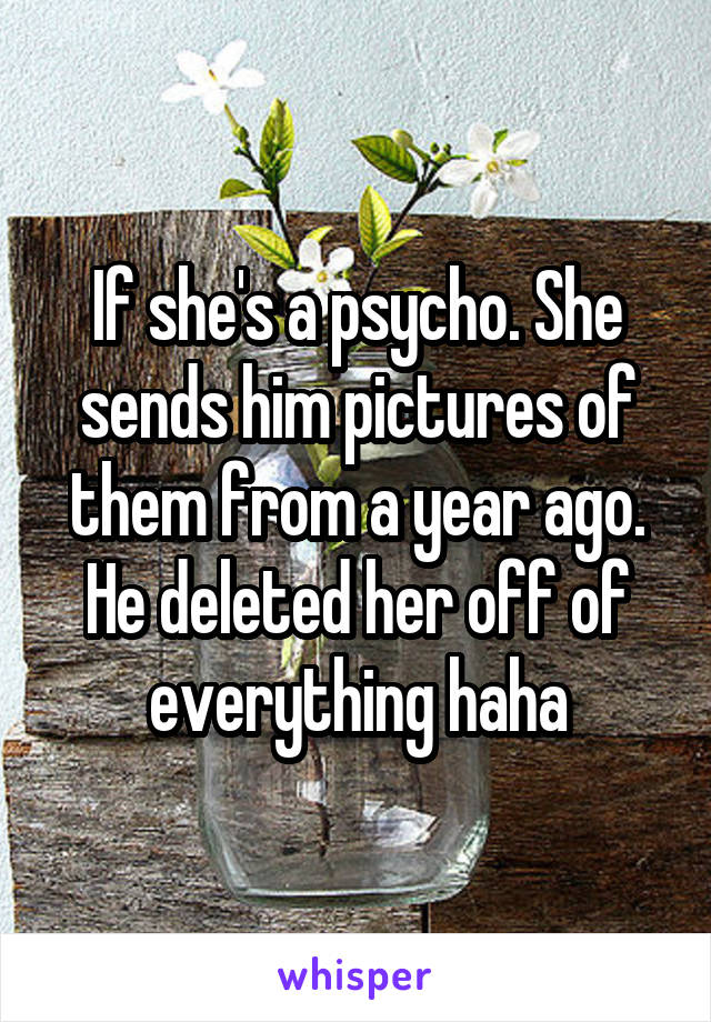 If she's a psycho. She sends him pictures of them from a year ago. He deleted her off of everything haha