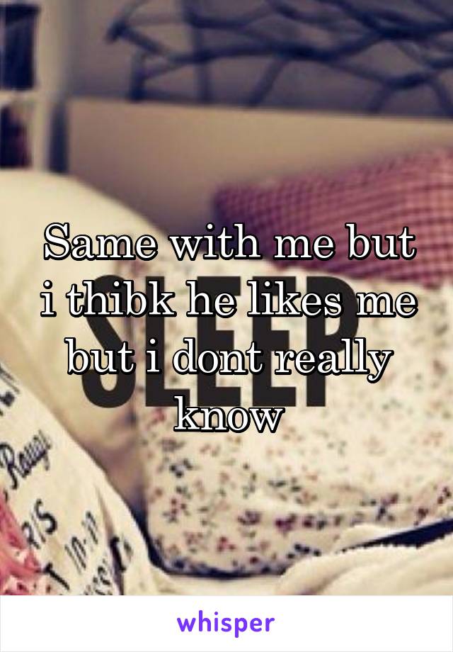 Same with me but i thibk he likes me but i dont really know