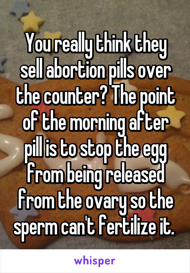 You really think they sell abortion pills over the counter? The point of the morning after pill is to stop the egg from being released from the ovary so the sperm can't fertilize it. 