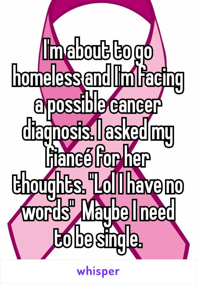 I'm about to go homeless and I'm facing a possible cancer diagnosis. I asked my fiancé for her thoughts. "Lol I have no words"  Maybe I need to be single.