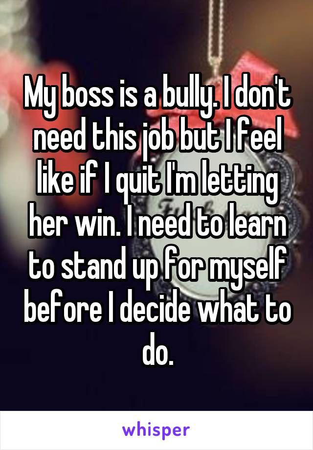 My boss is a bully. I don't need this job but I feel like if I quit I'm letting her win. I need to learn to stand up for myself before I decide what to do.