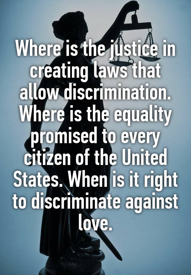 Where is the justice in creating laws that allow discrimination. Where is the equality promised to every citizen of the United States. When is it right to discriminate against love.