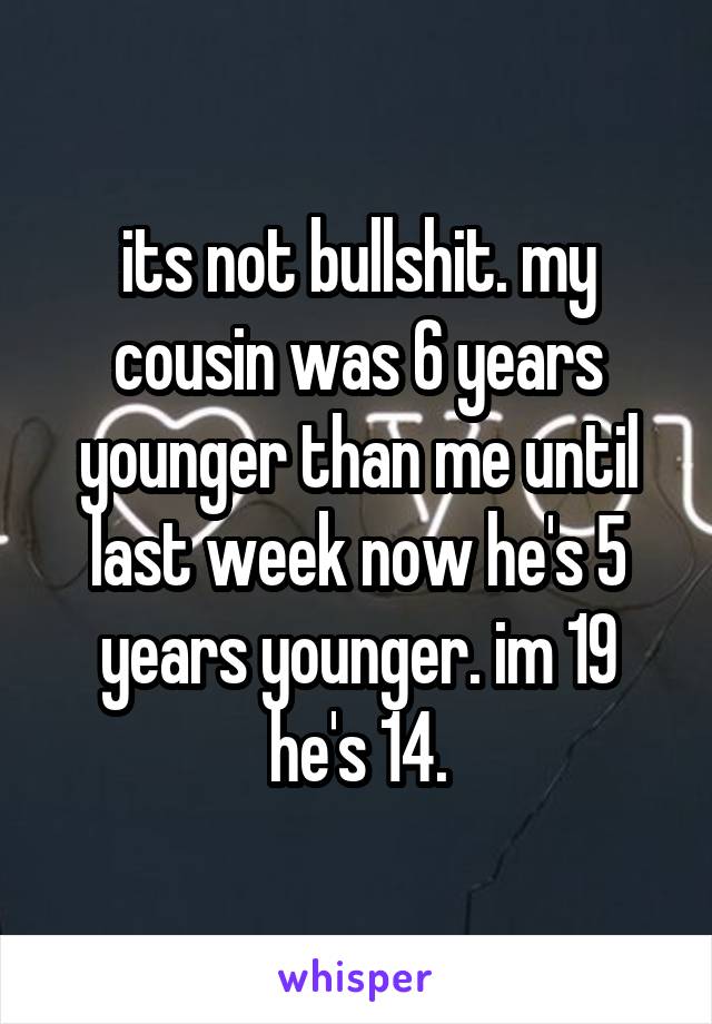 its not bullshit. my cousin was 6 years younger than me until last week now he's 5 years younger. im 19 he's 14.