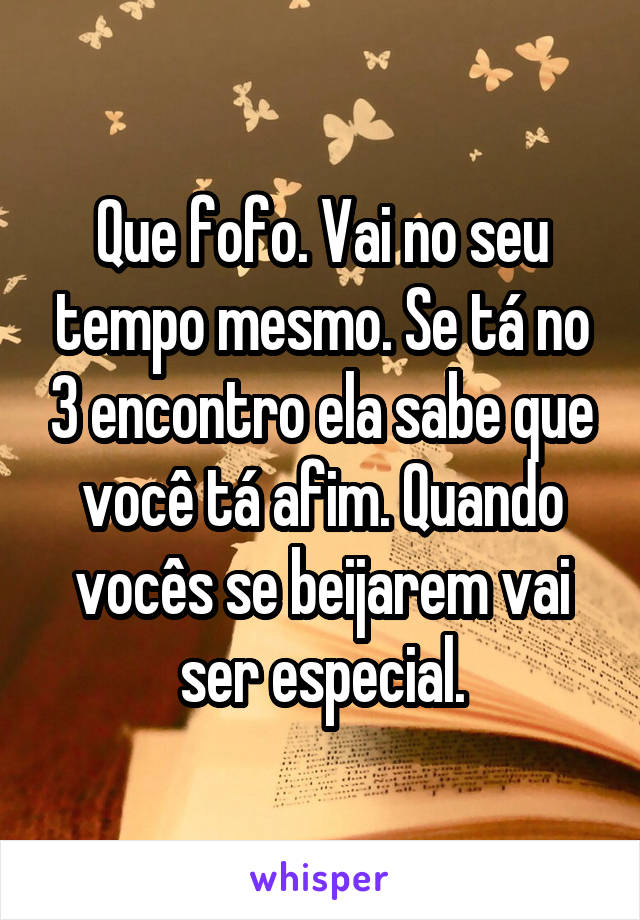 Que fofo. Vai no seu tempo mesmo. Se tá no 3 encontro ela sabe que você tá afim. Quando vocês se beijarem vai ser especial.