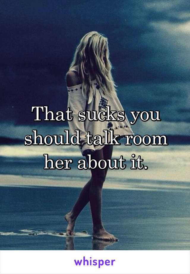 That sucks you should talk room her about it.