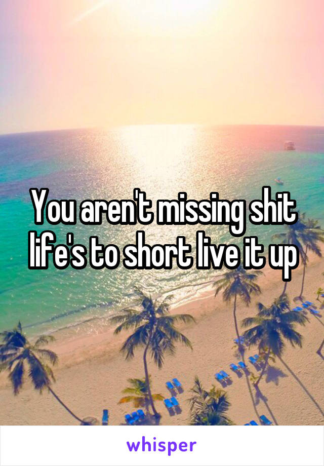 You aren't missing shit life's to short live it up