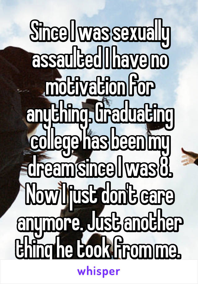 Since I was sexually assaulted I have no motivation for anything. Graduating college has been my dream since I was 8. Now I just don't care anymore. Just another thing he took from me. 
