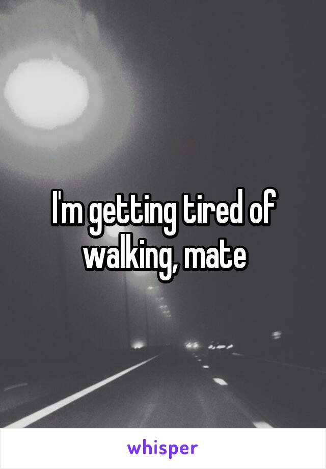 I'm getting tired of walking, mate