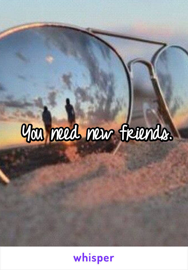 You need new friends.