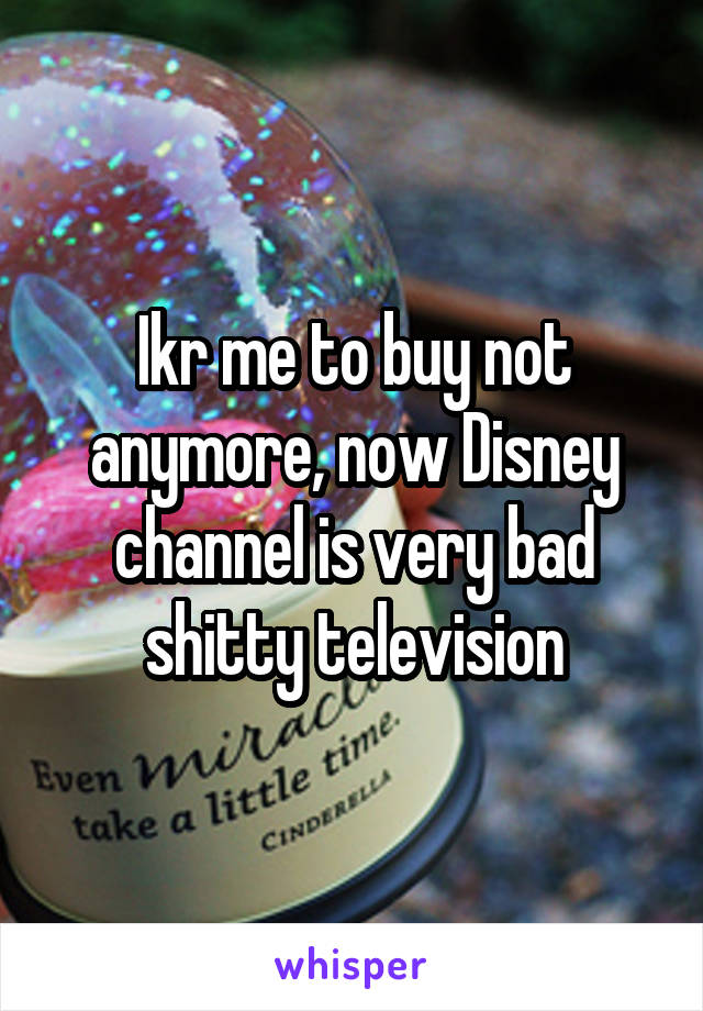 Ikr me to buy not anymore, now Disney channel is very bad shitty television