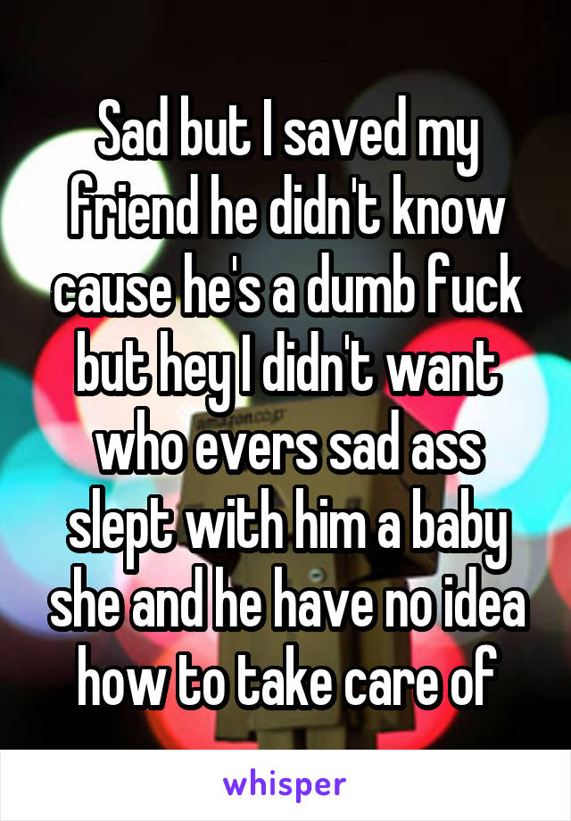 Sad but I saved my friend he didn't know cause he's a dumb fuck but hey I didn't want who evers sad ass slept with him a baby she and he have no idea how to take care of