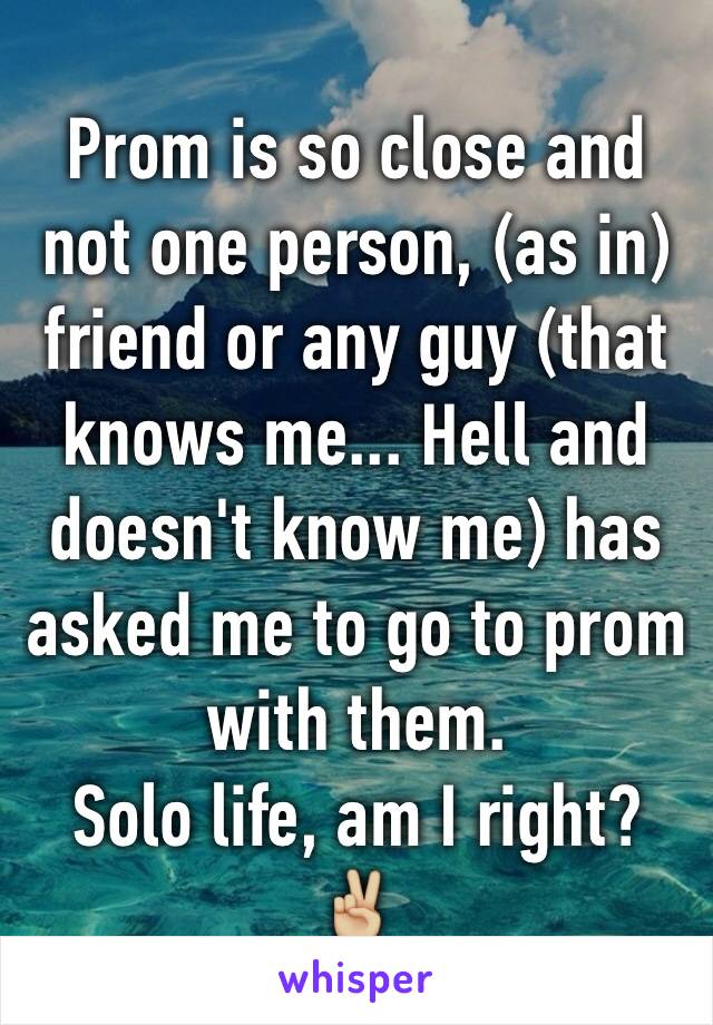 Prom is so close and not one person, (as in) friend or any guy (that knows me... Hell and doesn't know me) has asked me to go to prom with them. 
Solo life, am I right? ✌🏼️