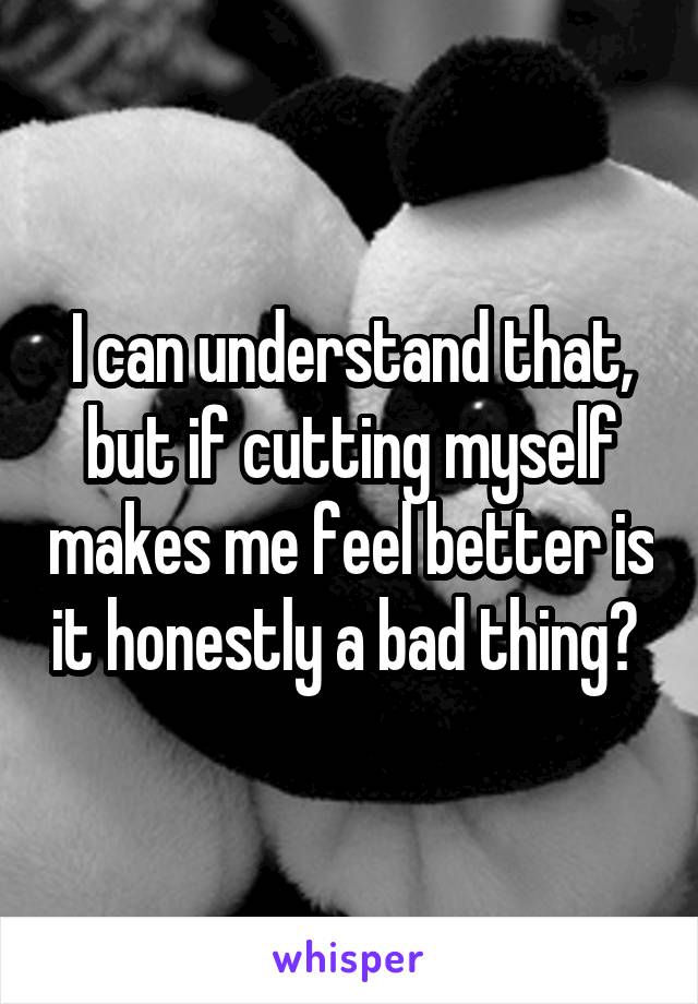 I can understand that, but if cutting myself makes me feel better is it honestly a bad thing? 