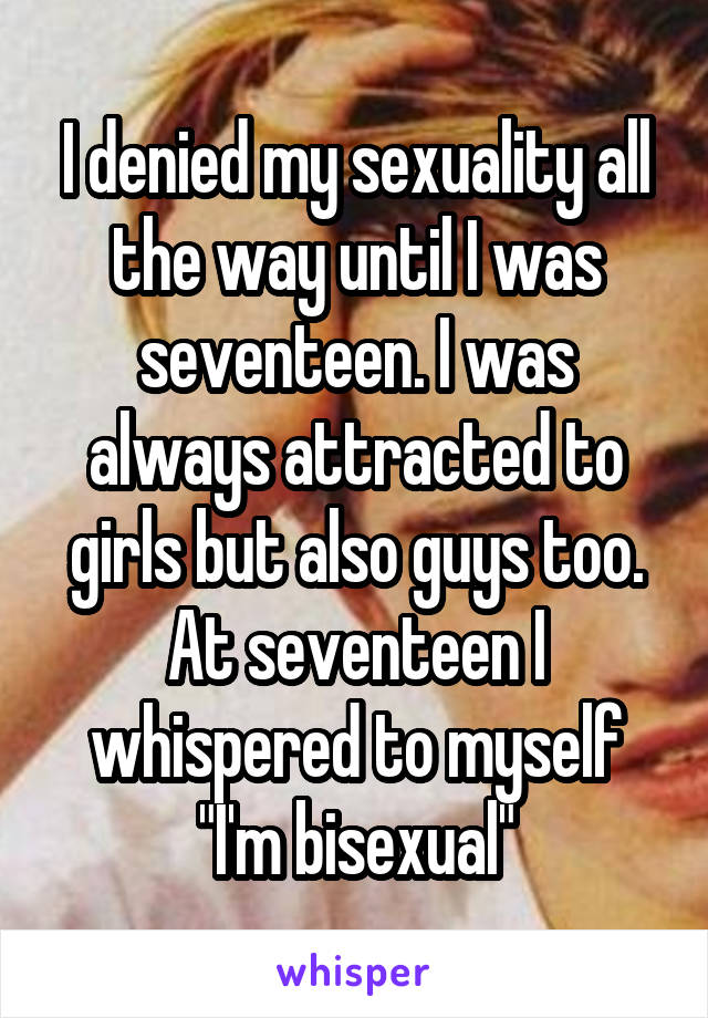 I denied my sexuality all the way until I was seventeen. I was always attracted to girls but also guys too. At seventeen I whispered to myself "I'm bisexual"