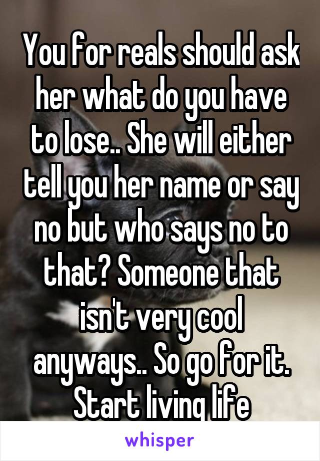 You for reals should ask her what do you have to lose.. She will either tell you her name or say no but who says no to that? Someone that isn't very cool anyways.. So go for it. Start living life