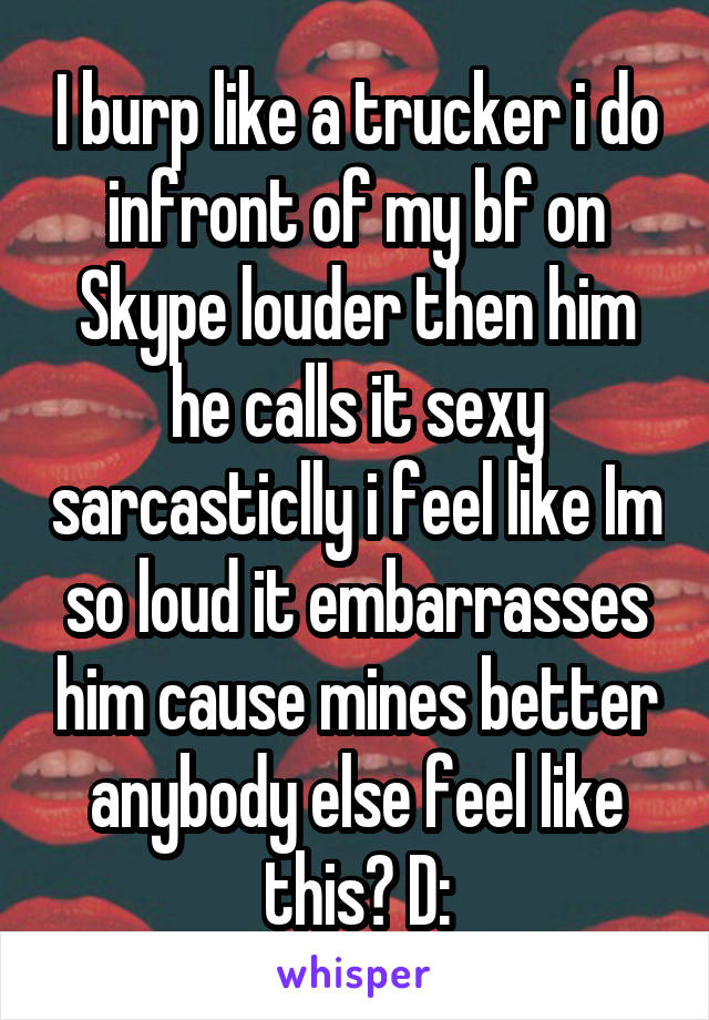 I burp like a trucker i do infront of my bf on Skype louder then him he calls it sexy sarcasticlly i feel like Im so loud it embarrasses him cause mines better anybody else feel like this? D: