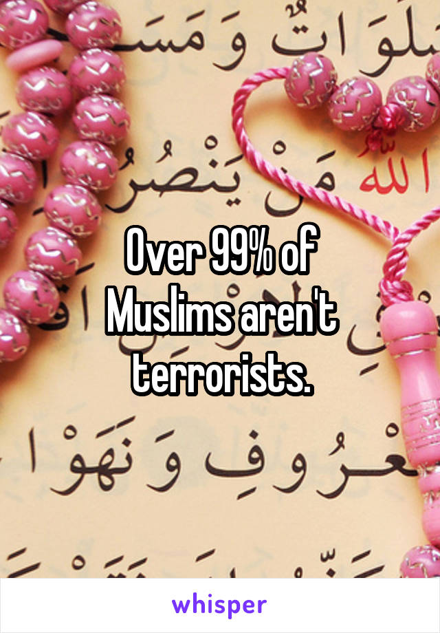 Over 99% of
Muslims aren't terrorists.