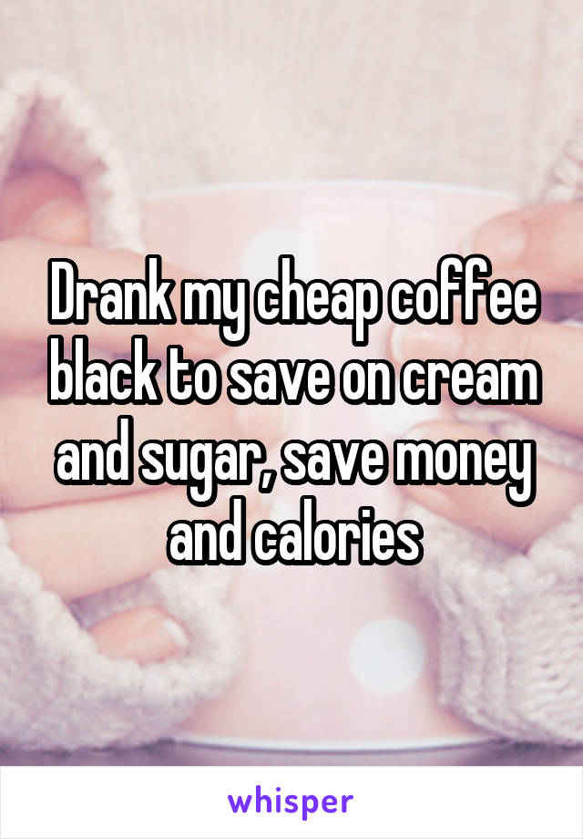 Drank my cheap coffee black to save on cream and sugar, save money and calories