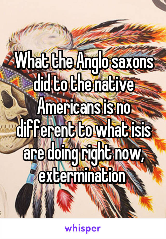 What the Anglo saxons did to the native Americans is no different to what isis are doing right now, extermination 