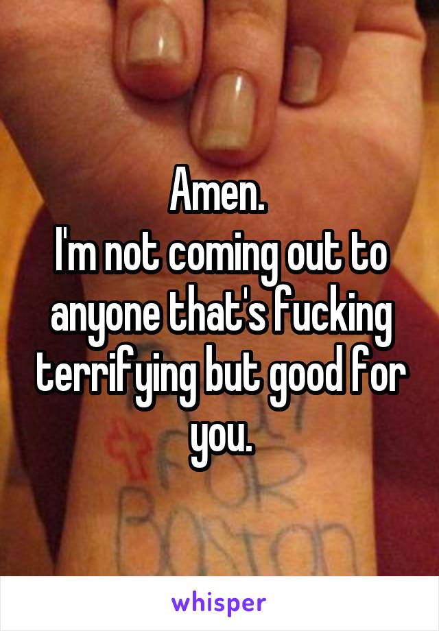 Amen. 
I'm not coming out to anyone that's fucking terrifying but good for you.