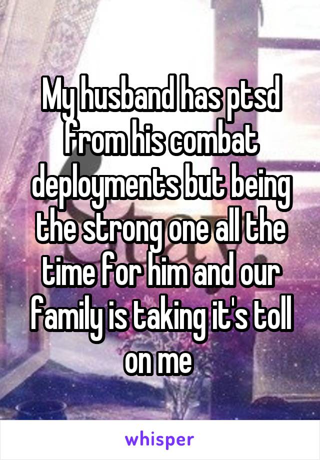 My husband has ptsd from his combat deployments but being the strong one all the time for him and our family is taking it's toll on me 