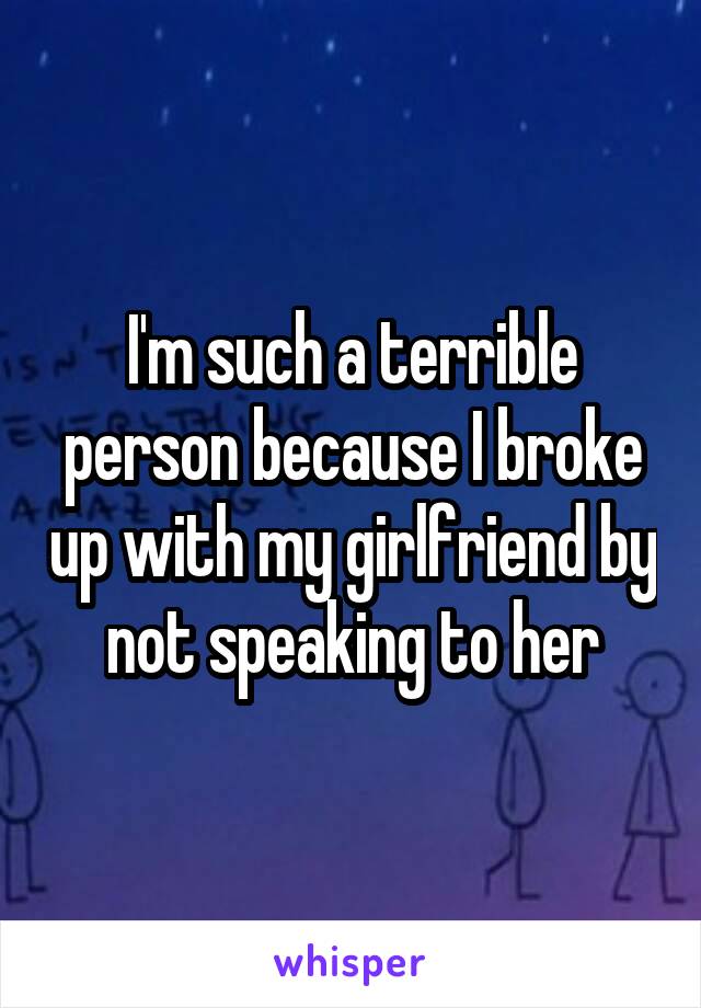 I'm such a terrible person because I broke up with my girlfriend by not speaking to her