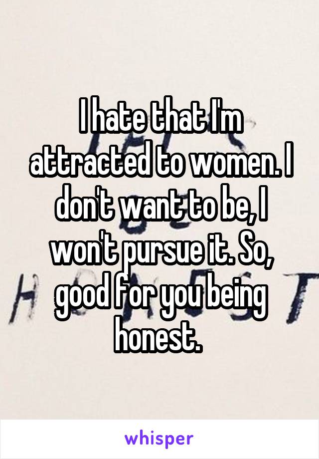 I hate that I'm attracted to women. I don't want to be, I won't pursue it. So, good for you being honest. 