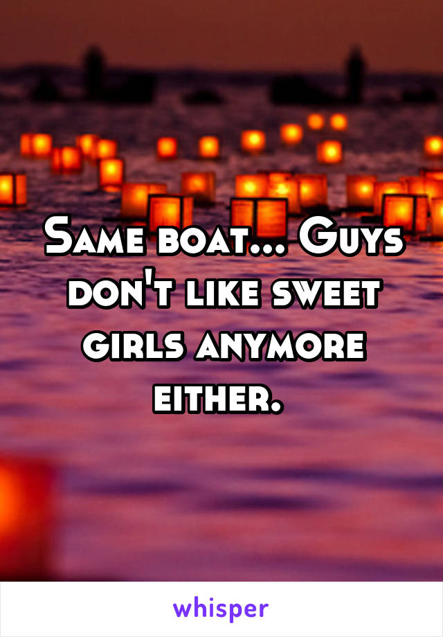 Same boat... Guys don't like sweet girls anymore either. 