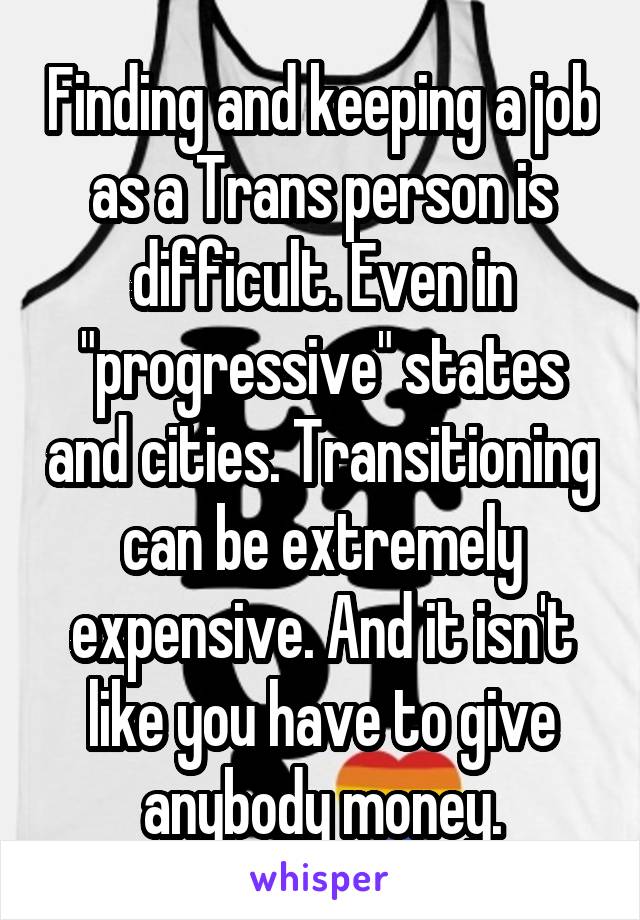 Finding and keeping a job as a Trans person is difficult. Even in "progressive" states and cities. Transitioning can be extremely expensive. And it isn't like you have to give anybody money.