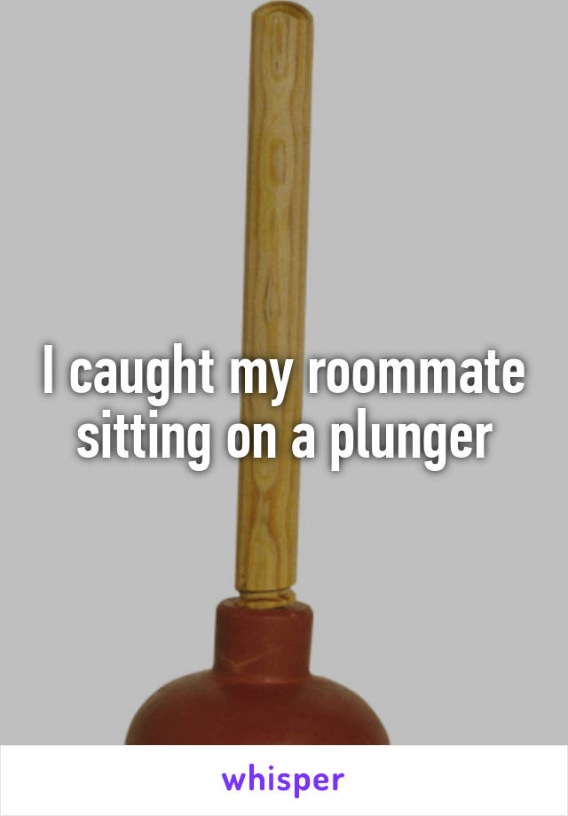 I caught my roommate sitting on a plunger