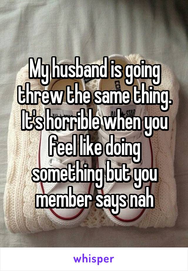 My husband is going threw the same thing. It's horrible when you feel like doing something but you member says nah