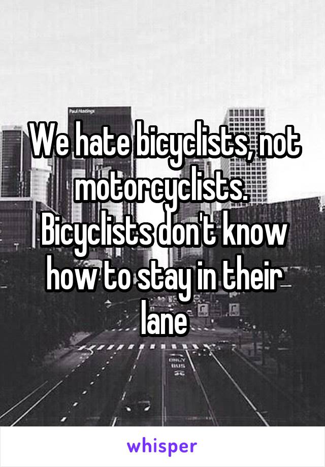 We hate bicyclists, not motorcyclists.  Bicyclists don't know how to stay in their lane