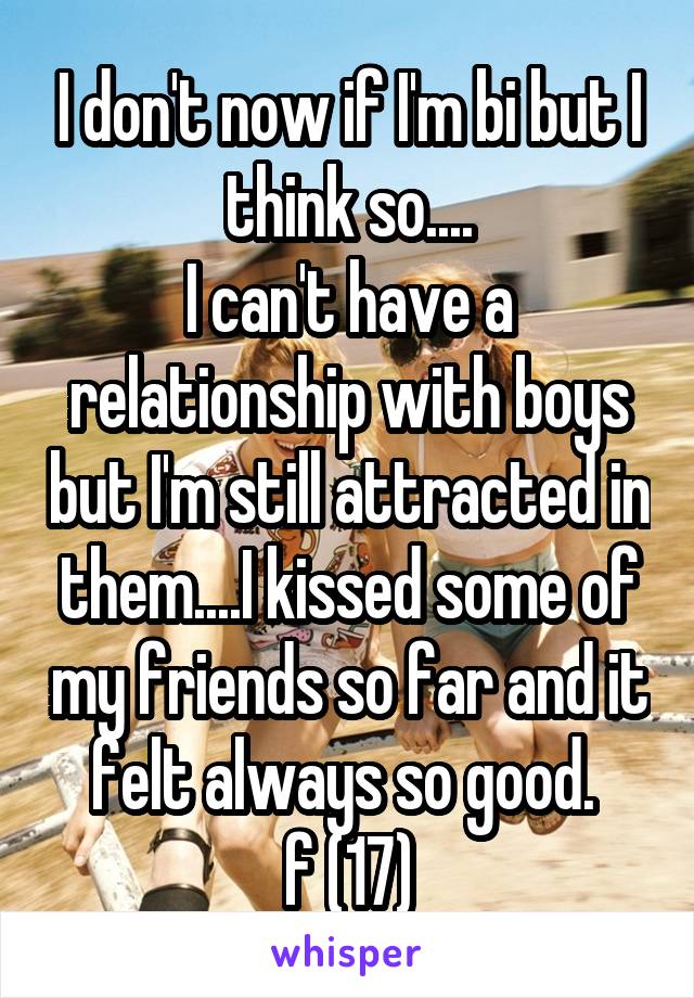 I don't now if I'm bi but I think so....
I can't have a relationship with boys but I'm still attracted in them....I kissed some of my friends so far and it felt always so good. 
f (17)