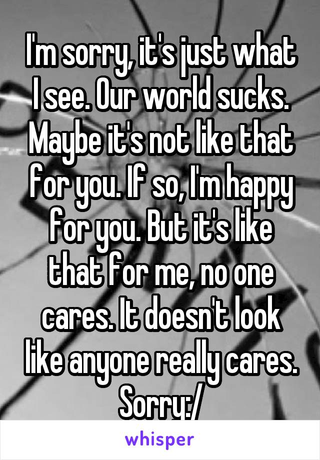 I'm sorry, it's just what I see. Our world sucks. Maybe it's not like that for you. If so, I'm happy for you. But it's like that for me, no one cares. It doesn't look like anyone really cares. Sorry:/