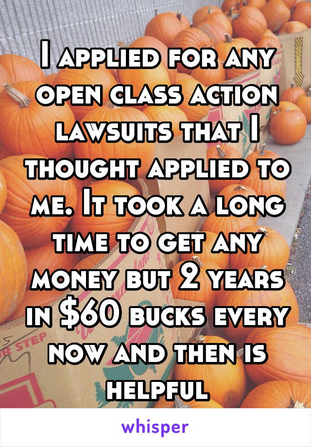 I applied for any open class action lawsuits that I thought applied to me. It took a long time to get any money but 2 years in $60 bucks every now and then is helpful