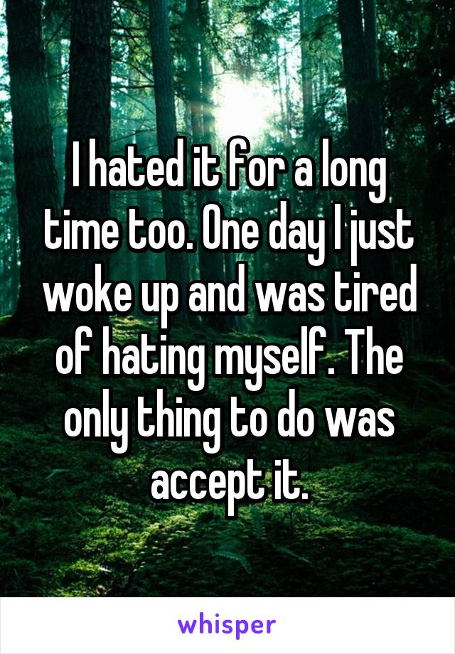 I hated it for a long time too. One day I just woke up and was tired of hating myself. The only thing to do was accept it.