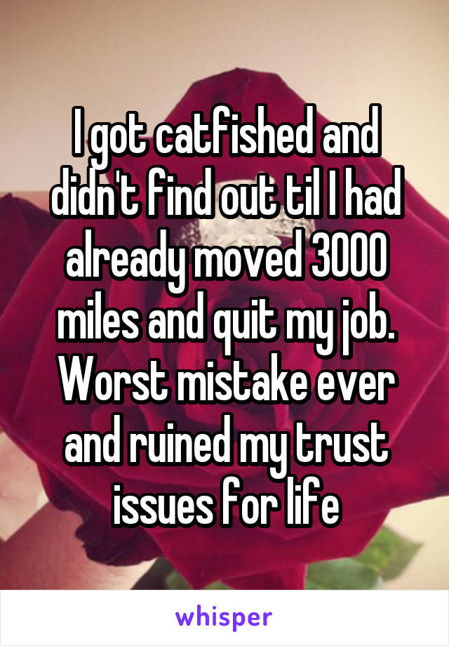 I got catfished and didn't find out til I had already moved 3000 miles and quit my job. Worst mistake ever and ruined my trust issues for life