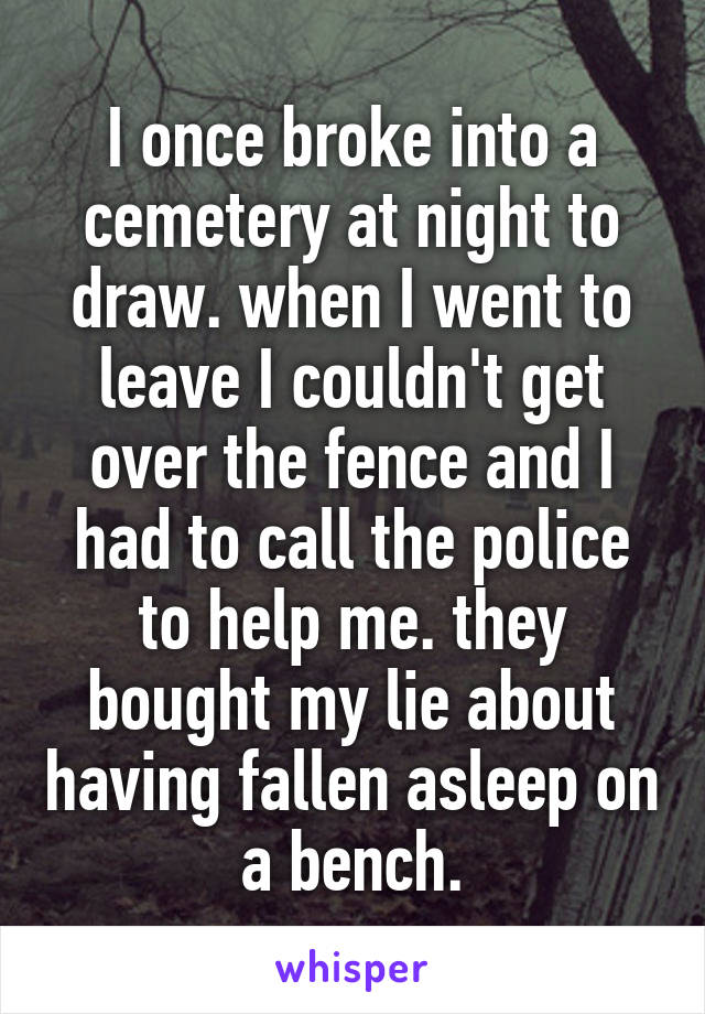 I once broke into a cemetery at night to draw. when I went to leave I couldn't get over the fence and I had to call the police to help me. they bought my lie about having fallen asleep on a bench.